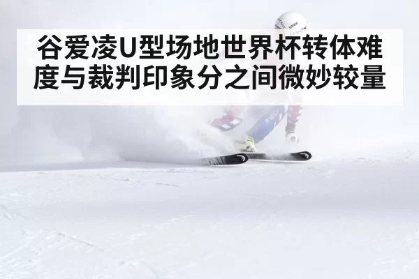 谷爱凌U型场地世界杯转体难度与裁判印象分之间微妙较量